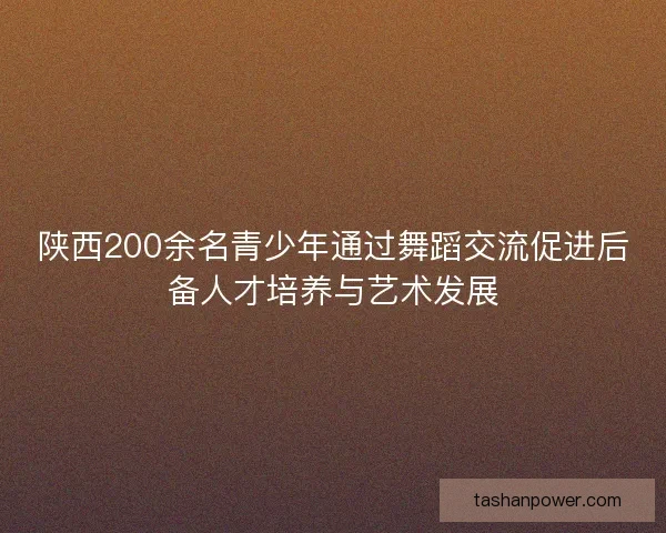 陕西200余名青少年通过舞蹈交流促进后备人才培养与艺术发展