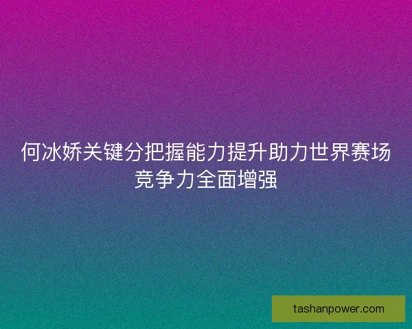 何冰娇关键分把握能力提升助力世界赛场竞争力全面增强
